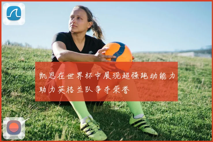 凯恩在世界杯中展现超强跑动能力助力英格兰队争夺荣誉