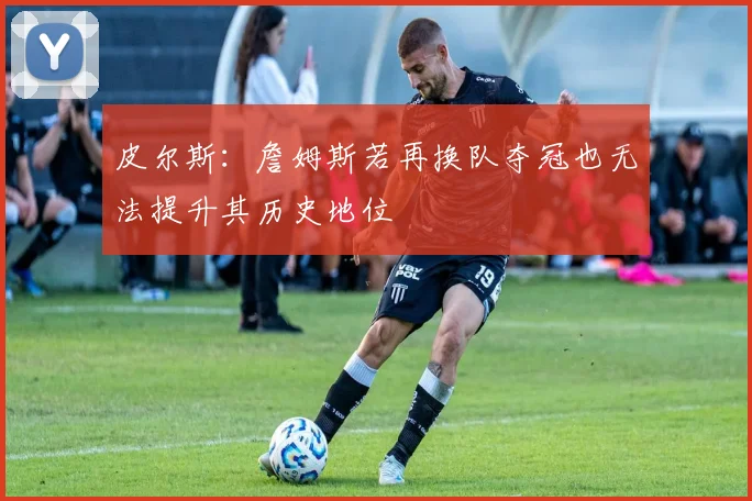 皮尔斯：詹姆斯若再换队夺冠也无法提升其历史地位