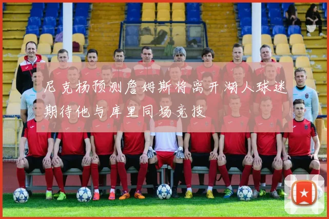 尼克杨预测詹姆斯将离开湖人球迷期待他与库里同场竞技