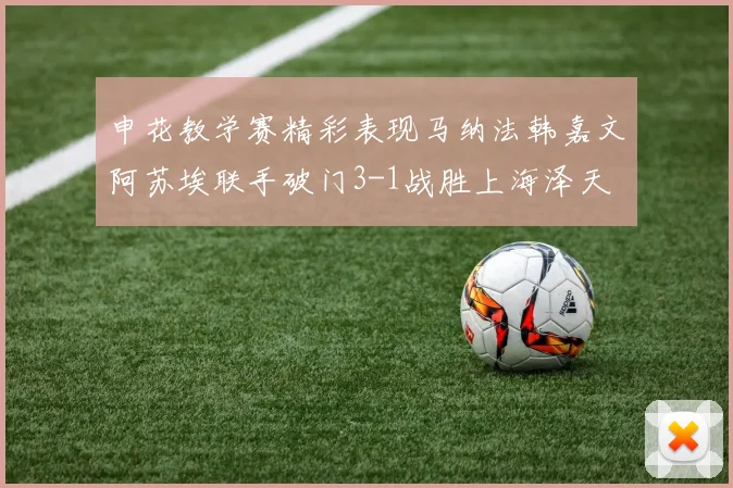 申花教学赛精彩表现马纳法韩嘉文阿苏埃联手破门3-1战胜上海泽天