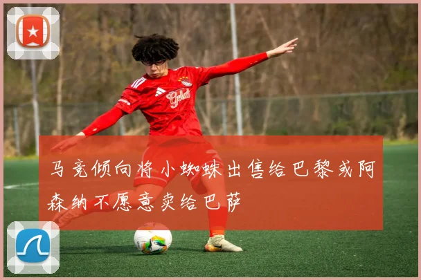 马竞倾向将小蜘蛛出售给巴黎或阿森纳不愿意卖给巴萨
