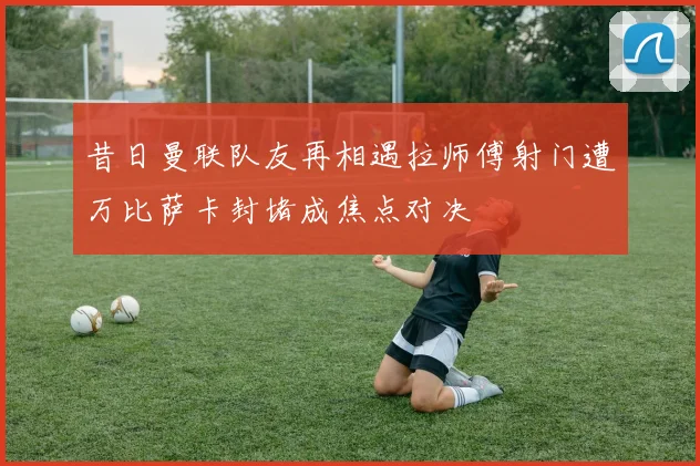 昔日曼联队友再相遇拉师傅射门遭万比萨卡封堵成焦点对决