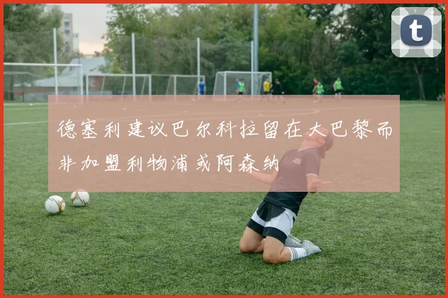 德塞利建议巴尔科拉留在大巴黎而非加盟利物浦或阿森纳