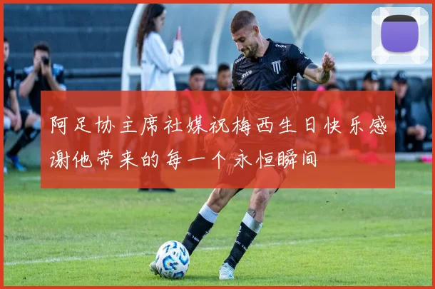 阿足协主席社媒祝梅西生日快乐感谢他带来的每一个永恒瞬间