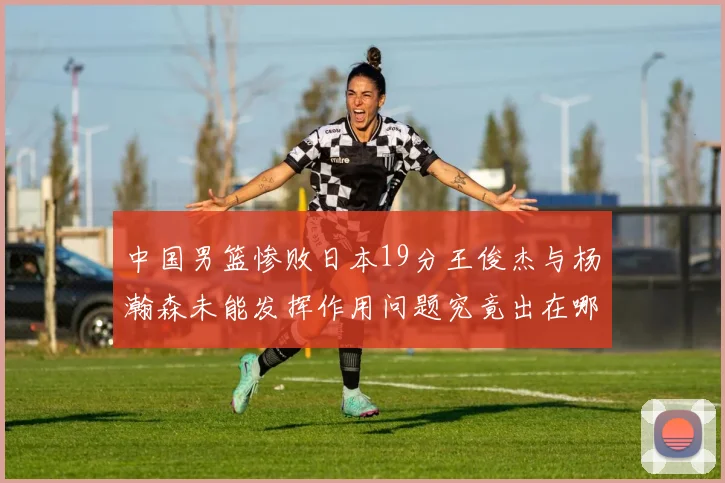 中国男篮惨败日本19分王俊杰与杨瀚森未能发挥作用问题究竟出在哪儿