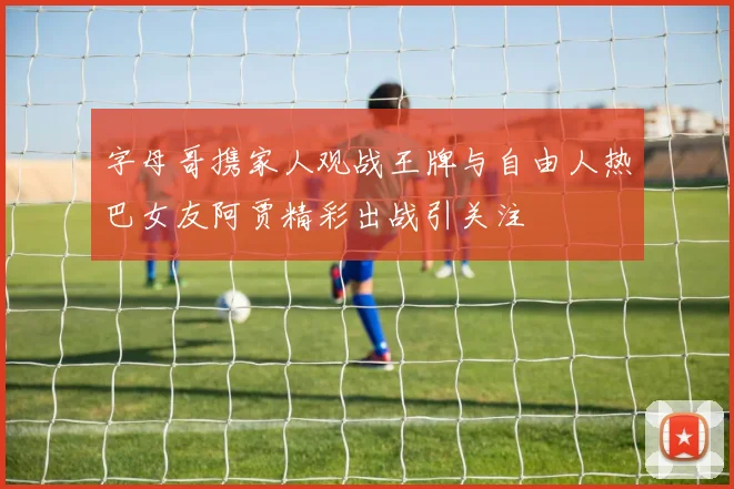 字母哥携家人观战王牌与自由人热巴女友阿贾精彩出战引关注