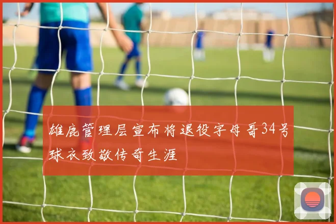 雄鹿管理层宣布将退役字母哥34号球衣致敬传奇生涯