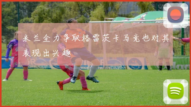 米兰全力争取格雷茨卡马竞也对其表现出兴趣