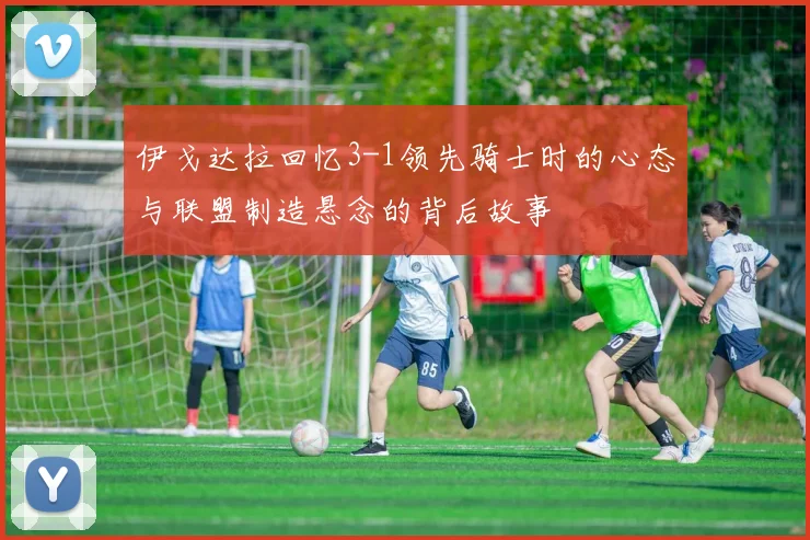 伊戈达拉回忆3-1领先骑士时的心态与联盟制造悬念的背后故事