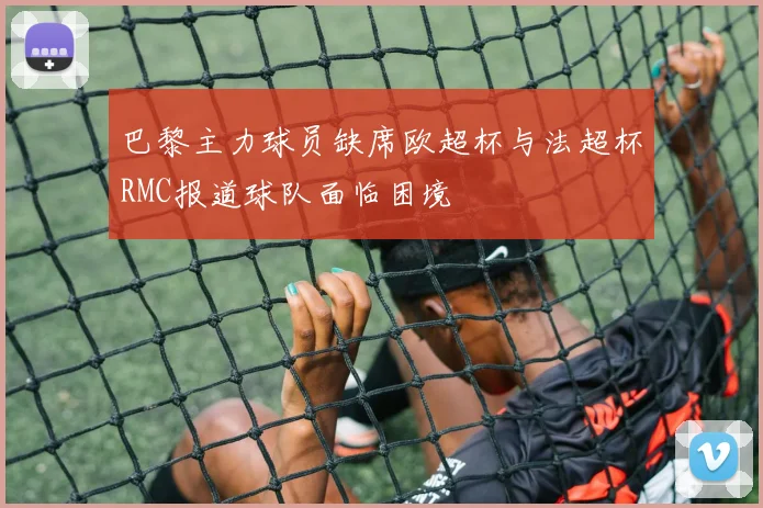 巴黎主力球员缺席欧超杯与法超杯RMC报道球队面临困境